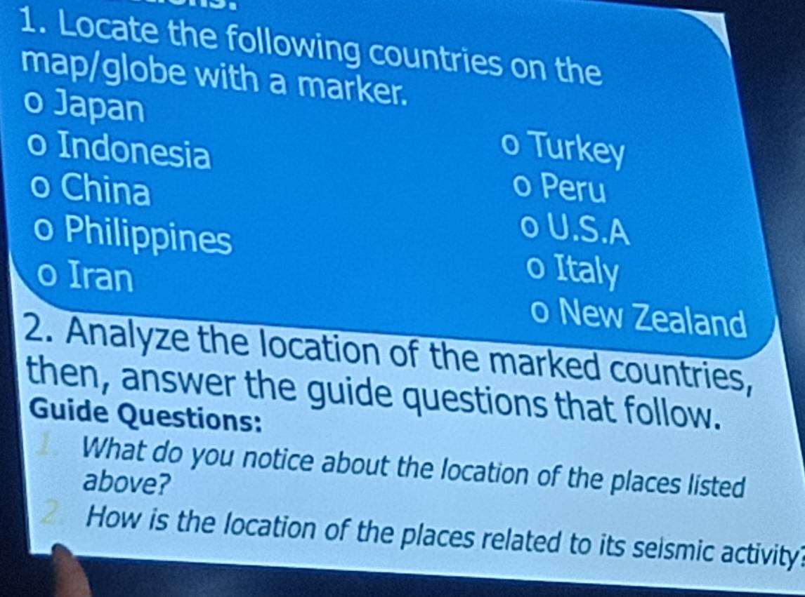 Locate the following countries on the
map/globe with a marker.
o Japan Turkey
0 Indonesia
o China o Peru
o U.S.A
o Philippines o Italy
0 Iran o New Zealand
2. Analyze the location of the marked countries,
then, answer the guide questions that follow.
Guide Questions:
What do you notice about the location of the places listed
above?
How is the location of the places related to its seismic activity?