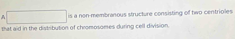 A □ is a non-membranous structure consisting of two centrioles 
that aid in the distribution of chromosomes during cell division.