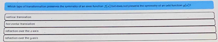 Which type of transformation preserves the symmetry of an even function f(x) but does not preserve the symmetry of an odd function g(x) 1
vertical translation
horizontal translation
reflection over the z -axis
reflection over the y axis