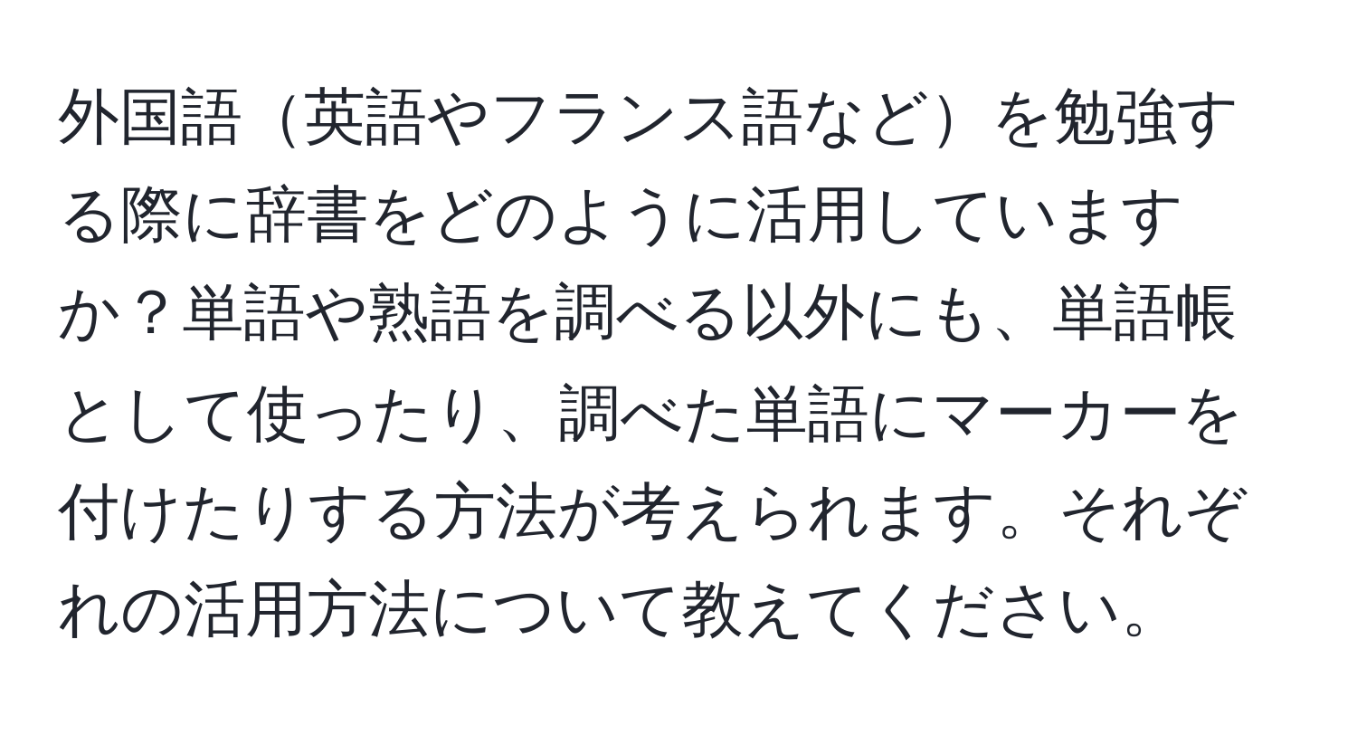 外国語英語やフランス語などを勉強する際に辞書をどのように活用していますか？単語や熟語を調べる以外にも、単語帳として使ったり、調べた単語にマーカーを付けたりする方法が考えられます。それぞれの活用方法について教えてください。