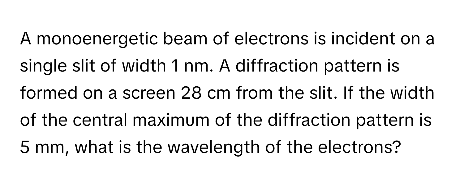 A monoenergetic beam of electrons is incident on a single slit of width 1 nm. A diffraction pattern is formed on a screen 28 cm from the slit. If the width of the central maximum of the diffraction pattern is 5 mm, what is the wavelength of the electrons?