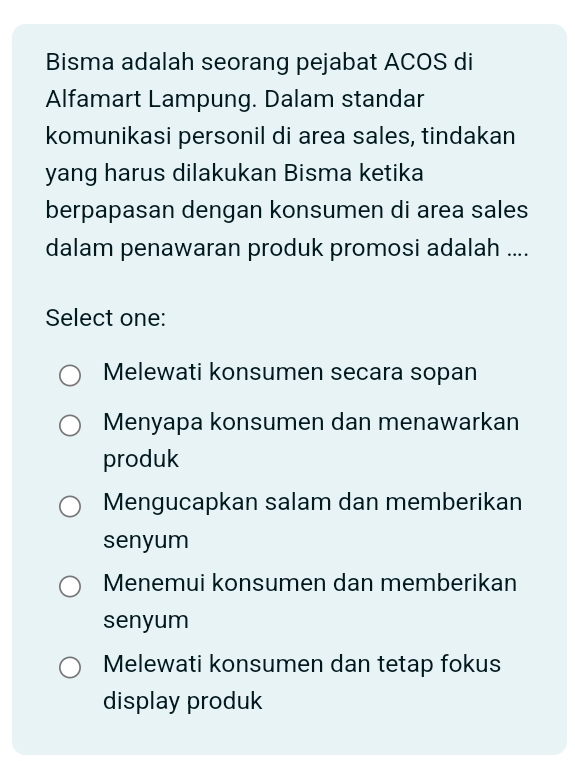 Bisma adalah seorang pejabat ACOS di
Alfamart Lampung. Dalam standar
komunikasi personil di area sales, tindakan
yang harus dilakukan Bisma ketika
berpapasan dengan konsumen di area sales
dalam penawaran produk promosi adalah ....
Select one:
Melewati konsumen secara sopan
Menyapa konsumen dan menawarkan
produk
Mengucapkan salam dan memberikan
senyum
Menemui konsumen dan memberikan
senyum
Melewati konsumen dan tetap fokus
display produk