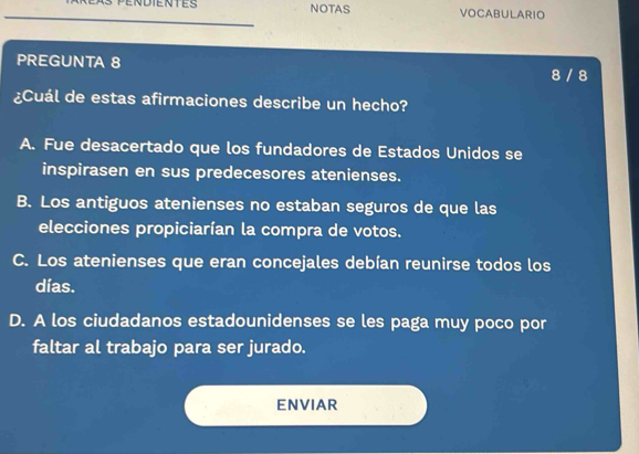 NOTAS VOCABULARIO
PREGUNTA 8
8 / 8
¿Cuál de estas afirmaciones describe un hecho?
A. Fue desacertado que los fundadores de Estados Unidos se
inspirasen en sus predecesores atenienses.
B. Los antiguos atenienses no estaban seguros de que las
elecciones propiciarían la compra de votos.
C. Los atenienses que eran concejales debían reunirse todos los
días.
D. A los ciudadanos estadounidenses se les paga muy poco por
faltar al trabajo para ser jurado.
ENVIAR