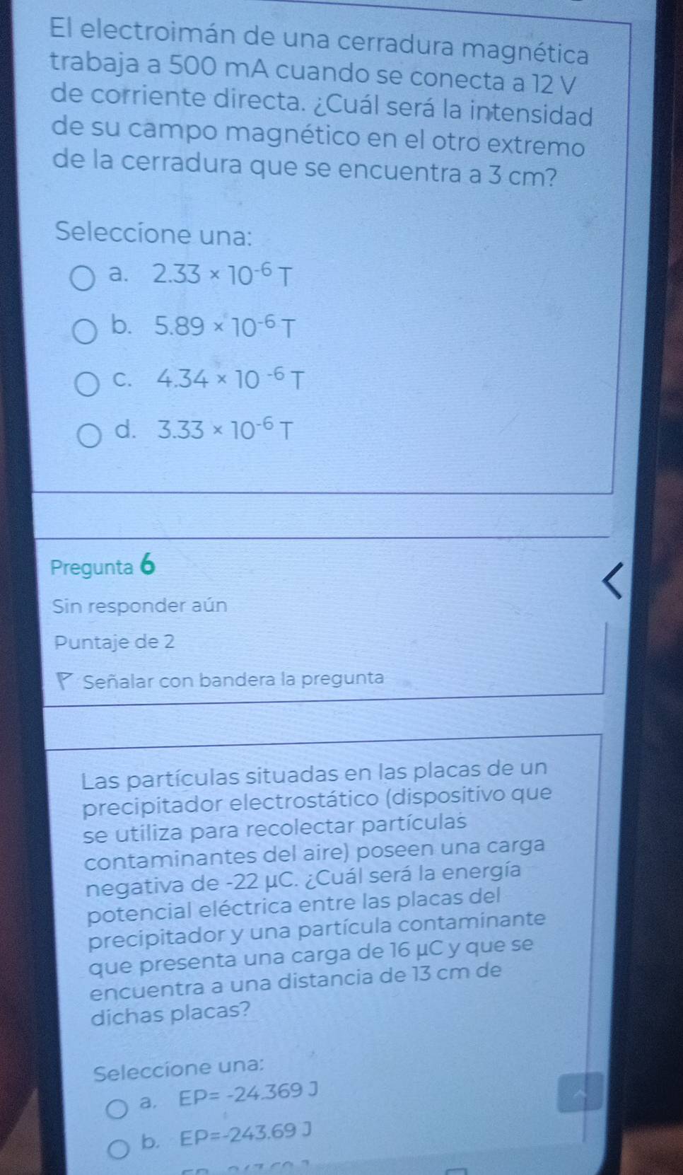 El electroimán de una cerradura magnética
trabaja a 500 mA cuando se conecta a 12 V
de corriente directa. ¿Cuál será la intensidad
de su campo magnético en el otro extremo
de la cerradura que se encuentra a 3 cm?
Seleccíone una:
a. 2.33* 10^(-6)T
b. 5.89* 10^(-6)T
C. 4.34* 10^(-6)T
d. 3.33* 10^(-6)T
Pregunta 6
Sin responder aún
Puntaje de 2
Señalar con bandera la pregunta
Las partículas situadas en las placas de un
precipitador electrostático (dispositivo que
se utiliza para recolectar partículas
contaminantes del aire) poseen una carga
negativa de -22 μC. ¿Cuál será la energía
potencial eléctrica entre las placas del
precipitador y una partícula contaminante
que presenta una carga de 16 μC y que se
encuentra a una distancia de 13 cm de
dichas placas?
Seleccione una:
a. EP=-24.369J
b. EP=-243.69J