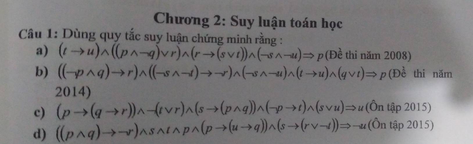 Chương 2: Suy luận toán học 
Câu 1: Dùng quy tắc suy luận chứng minh rằng : 
a) (tto u)wedge ((pwedge neg q)vee r)wedge (rto (svee t))wedge (-swedge -u)Rightarrow p (Đề thi năm 2008) 
b) ((neg pwedge q)to r)wedge ((-swedge -t)to neg r)wedge (-swedge -u)wedge (tto u)wedge (qvee t)Rightarrow p(Dhat e thi năm 
2014) 
c) (pto (qto r))wedge neg (tvee r)wedge (sto (pwedge q))wedge (-pto t)wedge (svee u)Rightarrow u(hat onthat ap2015)
d) ((pwedge q)to neg r)wedge swedge twedge pwedge (pto (uto q))wedge (sto (rvee -t))Rightarrow neg u(hat Onthat ap2015)