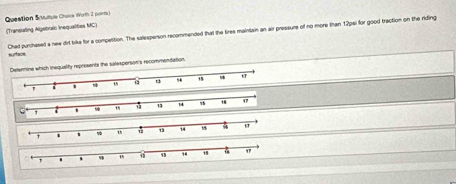 Question 5(Mulliple Choice Worth 2 paints) 
(Translating Algebraic Inequalities MC) 
Chad purchased a new dirt bike for a competition. The salesperson recommended that the tires maintain an air pressure of no more than 12psi for good traction on the riding 
surface 
ty represents the salesperson's recommendation.