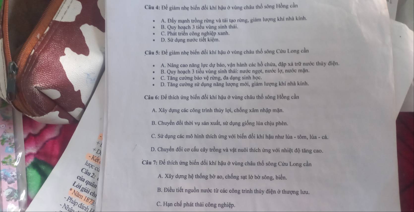 Để giảm nhẹ biển đổi khí hậu ở vùng châu thổ sông Hồng cần
A. Đầy mạnh trồng rừng và tái tạo rừng, giảm lượng khí nhà kính.
B. Quy hoạch 3 tiểu vùng sinh thái.
C. Phát triển công nghiệp xanh.
D. Sử dụng nước tiết kiệm.
Câu 5: Để giảm nhẹ biến đổi khí hậu ở vùng châu thổ sông Cửu Long cần
A. Nâng cao năng lực dự báo, vận hành các hồ chứa, đập xả trữ nước thủy điện.
B. Quy hoạch 3 tiểu vùng sinh thái: nước ngọt, nước lợ, nước mặn.
C. Tăng cường bảo vệ rừng, đa dạng sinh học.
D. Tăng cường sử dụng năng lượng mới, giảm lượng khí nhà kính.
Câu 6: Để thích ứng biến đổi khí hậu ở vùng châu thổ sông Hồng cần
A. Xây dựng các công trình thủy lợi, chống xâm nhập mặn.
B. Chuyền đổi thời vụ sản xuất, sử dụng giống lúa chịu phèn.
C. Sử dụng các mô hình thích ứng với biến đổi khí hậu như lúa - tôm, lúa - cá.
+1
+ D
D. Chuyển đổi cơ cấu cây trồng và vật nuôi thích ứng với nhiệt độ tăng cao.
- Kết
Câu 7: Để thích ứng biến đổi khí hậu ở vùng châu thổ sông Cửu Long cần
lược cù
Câu 2:
A. Xây dựng hệ thống bờ ao, chống sạt lờ bờ sông, biển.
của quân
Lời giải chi
B. Điều tiết nguồn nước từ các công trình thủy điện ở thượng lưu.
* Năm 1873:
- Pháp đánh
C. Hạn chế phát thải công nghiệp.
- Nhận