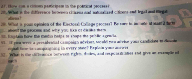 How can a citizen participate in the political process? 
28. What is the difference between citizens and naturalized citizens and legal and illegal 
aliens? 
29. What is your opinion of the Electoral College process? Be sure to include at least 2 facts 
about the process and why you like or dislike them. 
30. Explain how the media helps to shape the public agenda. 
31. If you were a presidential campaign advisor, would you advise your candidate to devote 
equal time to campaigning in every state? Explain your answer 
32. What is the difference between rights, duties, and responsibilities and give an example of 
each