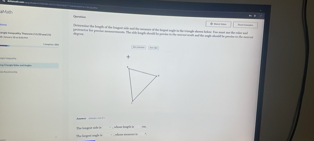 tamath.com epp/stedent/5599385/25515704/91d267ff84244388ff61100c2a2495 
aMath 
Question 
Watch Video Show Examples 
Aome Determine the length of the longest side and the measure of the largest angle in the triangle shown below. You must use the ruler and 
protractor for precise measurements. The side length should be precise to the nearest tenth and the angle should be precise to the nearest 
langle Inequality Theorem (11/20 and 21) degree. 
til: January 28 at ():00 PM 
Complete: 33% show protractor thow nảm 
ngle inequality 
+ 
ing Triangle Sides and Angles 
de Relationship 
Answer Attempt's out of o 
The longest side is , whose length is cm. 
The largest angle is , whose measure is °,