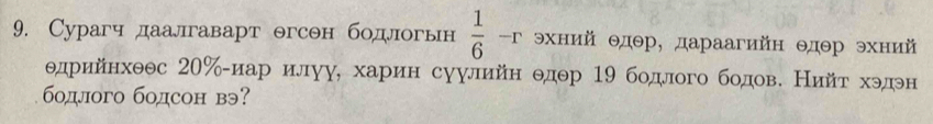 Сурагч даалгаварт θгсон бодлогьн  1/6  -r хнийΘдθр, дараагийн Θдθр эхний 
θдрийнхθθс 20 ‰-иар илуу, харин суулийн θдθр 19 бодлого бодов. Нийт хэдэн 
бодлого бодсон вэ?