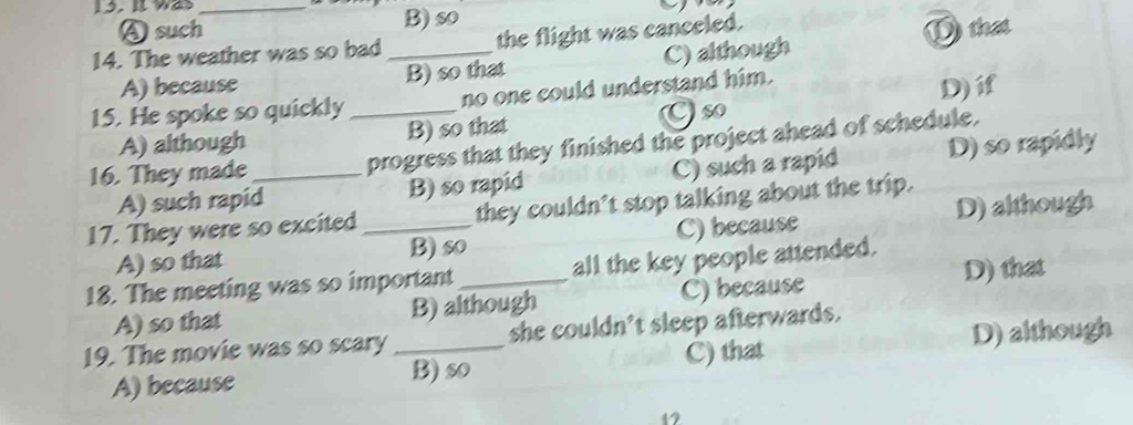 It was_
A such B) so
14. The weather was so bad _the flight was canceled.
D that
A) because B) so that C) although
Cso D)i
15. He spoke so quickly _no one could understand him.
A) although B) so that
16. They made _progress that they finished the project ahead of schedule.
A) such rapid B) so rapid C) such a rapid D) so rapidly
17. They were so excited _they couldn’t stop talking about the trip.
A) so that B) so C) because D) although
18. The meeting was so important _all the key people attended.
A) so that B) although C) because D) that
19. The movie was so scary _she couldn't sleep afterwards.
A) because B) so C) that D) although
47