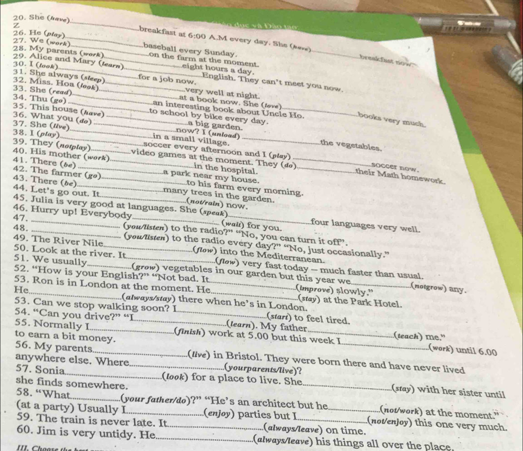 She (have)_ Dão tao
z
breakfast at 6:00 A.M every day. She (rave)
26. He (play) 27. We (work)_ baseball every Sunday.
_
28. My parents (work)_ on the farm at the moment.
breakfast now 
30. I (look)
eight hours a day.
29. Alice and Mary (learn) _English. They can’t meet you now.
31. She always (sleep) for a job now.
very well at night.
32. Miss. Hoa (look) _at a book now. She (love)
34. Thu (gø)
33. She (read)__ _an interesting book about Uncle Ho.
35. This house (have) to school by bike every day.
books very much.
37. She (live)_
a big garden.
36. What you (do) _now? I (unload) _the vegetables.
38. I (play)_
soccer every afternoon and I (play)
in a small village. soccer now.
39. They (notplay) video games at the moment. They (đ)
40. His mother (work) _in the hospital._
41. There (be) a park near my house.
their Math homework.
42. The farmer (go) to his farm every morning.
43. There (be) _many trees in the garden.
44. Let's go out. It._ (not/rain) noW.
45. Julia is very good at languages. She (speak) four languages very well.
46. Hurry up! Everybody (wai) for you.
47. _(you/listen) to the radio?” “No, you can turn it off”.
48. __(you/listen) to the radio every day?” “No, just occasionally.”
49. The River Nile _(flow) into the Mediterranean.
50. Look at the river. It (flow) very fast today -- much faster than usual.
51. We usually (grow) vegetables in our garden but this year we (notgrow) any.
52. “How is your English?” “Not bad. It (improve) slowly.”
53. Ron is in London at the moment. He_ (stay) at the Park Hotel.
He_ (always/stay) there when he’s in London.
53. Can we stop walking soon? I (start) to feel tired.
54. “Can you drive?” “I _(learn). My father
to earn a bit money.
55. Normally I_ __(finish) work at 5.00 but this week I _(teach) me." (work) until 6.00
56. My parents (live) in Bristol. They were born there and have never lived
anywhere else. Where _(yourparents/live)?
57. Sonia (look) for a place to live. She _(stay) with her sister until
she finds somewhere.
58. “What_ (your father/do)?” “He’s an architect but he _(not/work) at the moment.”
(at a party) Usually I (enjoy) parties but I_ (not/enjoy) this one very much.
59. The train is never late. It (always/leave) on time.
60. Jim is very untidy. He __(always/leave) his things all over the place.