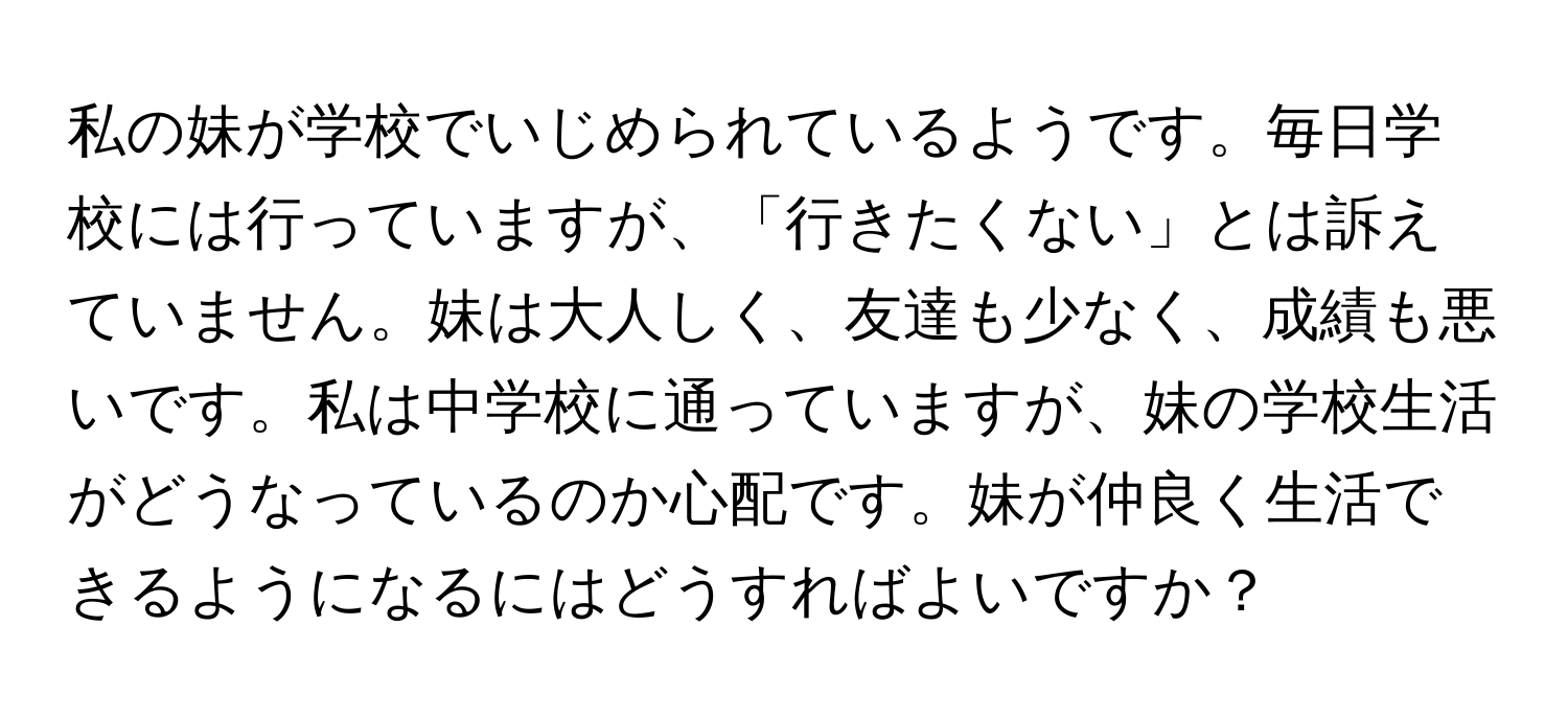 私の妹が学校でいじめられているようです。毎日学校には行っていますが、「行きたくない」とは訴えていません。妹は大人しく、友達も少なく、成績も悪いです。私は中学校に通っていますが、妹の学校生活がどうなっているのか心配です。妹が仲良く生活できるようになるにはどうすればよいですか？