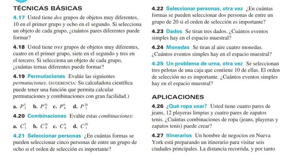 TÉCNICAS BÁSICAS 4.22 Seleccionar personas, otra vez ¿En cuántas
4.17 Usted tiene dos grupos de objetos muy diferentes, formas se pueden seleccionar dos personas de entre un
10 en el primer grupo y ocho en el segundo. Si selecciona grupo de 20 si el orden de selección es importante?
un objeto de cada grupo, ¿cuántos pares diferentes puede 4.23 Dados Se tiran tres dados. ¿Cuántos eventos
formar? simples hay en el espacio muestral?
4.18 Usted tiene tres grupos de objetos muy diferentes. 4.24 Monedas Se tiran al aire cuatro monedas.
cuatro en el primer grupo, siete en el segundo y tres en ¿Cuántos eventos simples hay en el espacio muestral?
el tercero. Si selecciona un objeto de cada grupo, 4.25 Un problema de urna, otra vez Se seleccionan
¿cuántas ternas diferentes puede formar?
tres pelotas de una caja que contiene 10 de ellas. El orden
4.19 Permutaciones Evalúe las siguientes de selección no es importante. ¿Cuántos eventos simples
permutaciones. (sugerencia: Su calculadora científica hay en el espacio muestral?
puede tener una función que permita calcular
permutaciones y combinaciones con gran facilidad.) APLICACIONES
a. P_3^5 b. P_9^(10) c. P_6^6 d. P_1^(20) 4.26 ¿Qué ropa usar? Usted tiene cuatro pares de
4.20 Combinaciones Evalúe estas combinaciones: jeans, 12 playeras limpias y cuatro pares de zapatos
tenis. ¿Cuántas combinaciones de ropa (jeans, playeras y
a. C_3^5 b. C_9^(10) c. C_6^6 d. C_1^(20) zapatos tenis) puede crear?
4.21 Seleccionar personas ¿En cuántas formas se 4.27 Itinerarios Un hombre de negocios en Nueva
pueden seleccionar cinco personas de entre un grupo de York está preparando un itinerario para visitar seis
ocho si el orden de selección es importante? ciudades principales. La distancia recorrida, y por tanto