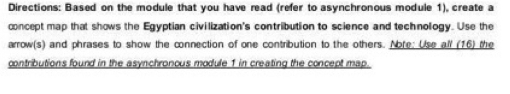 Directions: Based on the module that you have read (refer to asynchronous module 1), create a 
concept map that shows the Egyptian civilization's contribution to science and technology. Use the 
arrow(s) and phrases to show the connection of one contribution to the others. Noře: Use all (16) the 
contributions found in the asynchronous module 1 in creating the concept map.