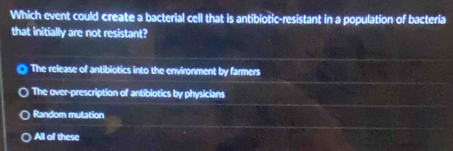 Which event could create a bacterial cell that is antibiotic-resistant in a population of bacteria
that initially are not resistant?
The release of antibiotics into the environment by farmers
The over-prescription of antibiotics by physicians
Random mutation
All of these