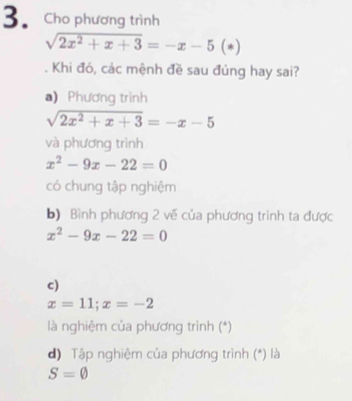 Cho phương trình
sqrt(2x^2+x+3)=-x-5(*). Khi đó, các mệnh đề sau đúng hay sai?
a) Phương trình
sqrt(2x^2+x+3)=-x-5
và phương trình
x^2-9x-22=0
có chung tập nghiệm
b) Bình phương 2 về của phương trình ta được
x^2-9x-22=0
c)
x=11; x=-2
là nghiệm của phương trình (*)
d) Tập nghiệm của phương trình (*) là
S=varnothing