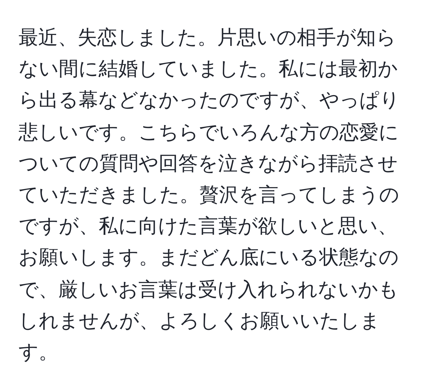 最近、失恋しました。片思いの相手が知らない間に結婚していました。私には最初から出る幕などなかったのですが、やっぱり悲しいです。こちらでいろんな方の恋愛についての質問や回答を泣きながら拝読させていただきました。贅沢を言ってしまうのですが、私に向けた言葉が欲しいと思い、お願いします。まだどん底にいる状態なので、厳しいお言葉は受け入れられないかもしれませんが、よろしくお願いいたします。