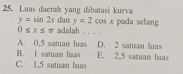 Luas daerah yang dibatasi kurva
y=sin 2x dan y=2cos x pada selang
0≤ x≤ π adalah . . . .
A. 0,5 satuan luas D. 2 satuan luas
B. 1 satuan luas E. 2,5 satuan luas
C. 1,5 satuan luas