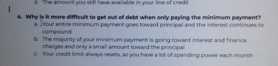 d. The amount you still have available in your line of credit
4. Why is it more difficult to get out of debt when only paying the minimum payment?
a. IYour entire minimum payment goes toward principal and the interest continues to
compound
b. The majority of your minimum payment is going toward interest and finance
charges and only a small amount toward the principal
c. Your credit limit always resets, so you have a lot of spending power each month