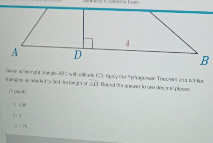 Geometry A Semester Exam
Given is the right triangle ABC with altitude CD. Apply the Pythagorean Theorem and similar
triangles as needed to find the length of overline AD. Round the answer to two decimal places.
(1 point)
2.25
2
1.75