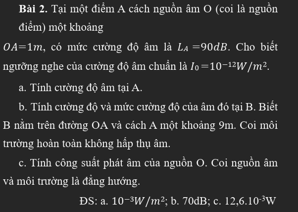 Tại một điểm A cách nguồn âm O (coi là nguồn 
điểm) một khoảng
OA=1m , có mức cường độ âm là L_A=90dB. Cho biết 
ngưỡng nghe của cường độ âm chuẩn là I_0=10^(-12)W/m^2. 
a. Tính cường độ âm tại A. 
b. Tính cường độ và mức cường độ của âm đó tại B. Biết 
B nằm trên đường OA và cách A một khoảng 9m. Coi môi 
trường hoàn toàn không hấp thụ âm. 
c. Tính công suất phát âm của nguồn O. Coi nguồn âm
và môi trường là đẳng hướng. 
DS: I a. 10^(-3)W/m^2; b. 70d B e 12,6.10^(-3)W