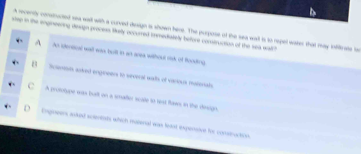 slop in the engineering de

A recently constructed sea shown here. The purpose of the sea wall is to repel water that may infiltrate la
immediately before construction of the sea wall?
An identical wall was built in an area without risk of flooding
Scientists asked engineers to several walls of various materials
A prototype was built on a smaller scale to test flaws in the design,
Engineers asked scientists which materal was least expensive for construction