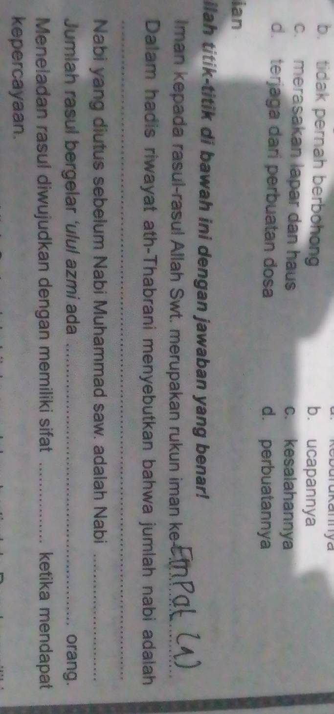Durukamya
b. tidak pernah berbohong b. ucapannya
c. merasakan lapar dan haus c. kesalahannya
d. terjaga dari perbuatan dosa d. perbuatannya
ian
ilah titik-titik di bawah ini dengan jawaban yang benar!
Iman kepada rasul-rasul Allah Swt. merupakan rukun iman ke_
Dalam hadis riwayat ath-Thabrani menyebutkan bahwa jumlah nabi adalah
_
Nabi yang diutus sebelum Nabi Muhammad saw. adalah Nabi_
Jumlah rasul bergelar ‘ulul azmi ada _orang.
Meneladan rasul diwujudkan dengan memiliki sifat _ketika mendapat
kepercayaan.