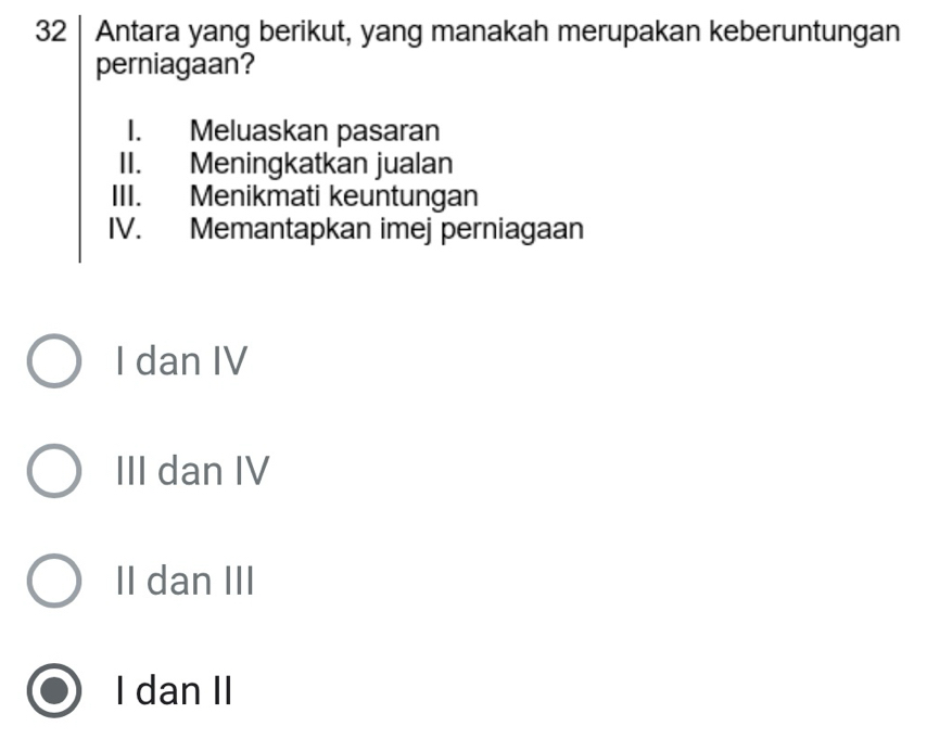 Antara yang berikut, yang manakah merupakan keberuntungan
perniagaan?
I. Meluaskan pasaran
II. Meningkatkan jualan
III. Menikmati keuntungan
IV. Memantapkan imej perniagaan
I dan IV
III dan IV
II dan III
I dan II