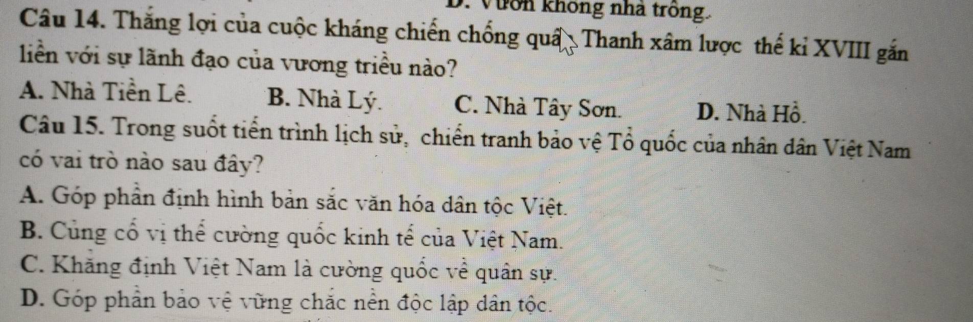 Vườn không nhà trong.
Câu 14. Thắng lợi của cuộc kháng chiến chống quâ Thanh xâm lược thế kỉ XVIII gắn
liền với sự lãnh đạo của vương triều nào?
A. Nhà Tiền Lê. B. Nhà Lý. C. Nhà Tây Sơn. D. Nhà Hồ.
Câu 15. Trong suốt tiến trình lịch sử, chiến tranh bảo vệ Tổ quốc của nhân dân Việt Nam
có vai trò nào sau đây?
A. Góp phần định hình bản sắc văn hóa dân tộc Việt.
B. Củng cổ vị thể cường quốc kinh tế của Việt Nam.
C. Khăng định Việt Nam là cường quốc về quân sự.
D. Góp phần bảo vệ vừng chắc nền độc lập dân tộc.