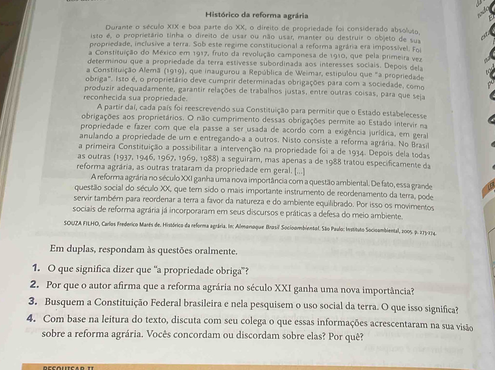 todo
Histórico da reforma agrária E
Durante o século XIX e boa parte do XX, o direito de propriedade foi considerado absoluto,
isto é, o proprietário tinha o direito de usar ou não usar, manter ou destruir o objeto de sua
est
propriedade, inclusive a terra. Sob este regime constitucional a reforma agrária era impossível. Foi
a Constituição do México em 1917, fruto da revolução camponesa de 1910, que pela primeira vez nd
determinou que a propriedade da terra estivesse subordinada aos interesses sociais. Depois dela
S
a Constituição Alemã (1919), que inaugurou a República de Weimar, estipulou que "a propriedade
obriga". Isto é, o proprietário deve cumprir determinadas obrigações para com a sociedade, como
1 
produzir adequadamente, garantir relações de trabalhos justas, entre outras coisas, para que seja
reconhecida sua propriedade.
A partir daí, cada país foi reescrevendo sua Constituição para permitir que o Estado estabelecesse
obrigações aos proprietários. O não cumprimento dessas obrigações permite ao Estado intervir na
propriedade e fazer com que ela passe a ser usada de acordo com a exigência jurídica, em geral
anulando a propriedade de um e entregando-a a outros. Nisto consiste a reforma agrária. No Brasil
a primeira Constituição a possibilitar a intervenção na propriedade foi a de 1934. Depois dela todas
as outras (1937, 1946, 1967, 1969, 1988) a seguiram, mas apenas a de 1988 tratou especificamente da
reforma agrária, as outras trataram da propriedade em geral. [...]
A reforma agrária no século XXI ganha uma nova importância com a questão ambiental. De fato, essa grande
questão social do século XX, que tem sido o mais importante instrumento de reordenamento da terra, pode
servir também para reordenar a terra a favor da natureza e do ambiente equilibrado. Por isso os movimentos
sociais de reforma agrária já incorporaram em seus discursos e práticas a defesa do meio ambiente.
SOUZA FILHO, Carlos Frederico Marés de. Histórico da reforma agrária. In: Almanaque Brasil Socioambiental. São Paulo: Instituto Socioambiental, 2005. p. 273-274.
Em duplas, respondam às questões oralmente.
1. O que significa dizer que “a propriedade obriga”?
2. Por que o autor afirma que a reforma agrária no século XXI ganha uma nova importância?
3. Busquem a Constituição Federal brasileira e nela pesquisem o uso social da terra. O que isso significa?
4. Com base na leitura do texto, discuta com seu colega o que essas informações acrescentaram na sua visão
sobre a reforma agrária. Vocês concordam ou discordam sobre elas? Por quê?