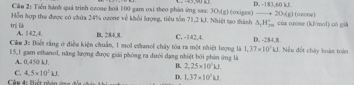 C 45, 90kJ. D. -183, 60 kJ.
Câu 2: Tiến hành quá trình ozone hoá 100 gam oxi theo phản ứng sau: 3O₂(g) (oxigen) 2O_3(g) (ozone)
Hỗn hợp thu được có chứa 24% ozone về khối lượng, tiêu tốn 71,2 kJ. Nhiệt tạo thành △ _fH_(298)° của ozone (kJ/mol) có giá
trị là C. -142,4. D. -284, 8.
A. 142, 4. B. 284, 8.
Câu 3: Biết rằng ở điều kiện chuẩn, 1 mol ethanol cháy tỏa ra một nhiệt lượng là 1,37* 10^3kJ. Nếu đốt cháy hoàn toàn
15, 1 gam ethanol, năng lượng được giải phóng ra dưới dạng nhiệt bởi phản ứng là
A. 0,450 kJ.
B. 2,25* 10^3kJ.
C. 4,5* 10^2kJ. 1,37* 10^3kJ. 
D.
* Câu 4: Biết phân ứng đ ế t