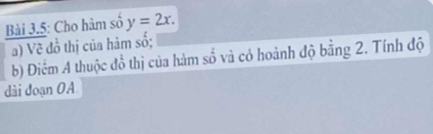 Bài 3.5: Cho hàm số y=2x. 
a) Về đồ thị của hàm số; 
b) Điệm A thuộc đồ thị của hàm số và có hoành độ bằng 2. Tính độ 
dài đoạn OA