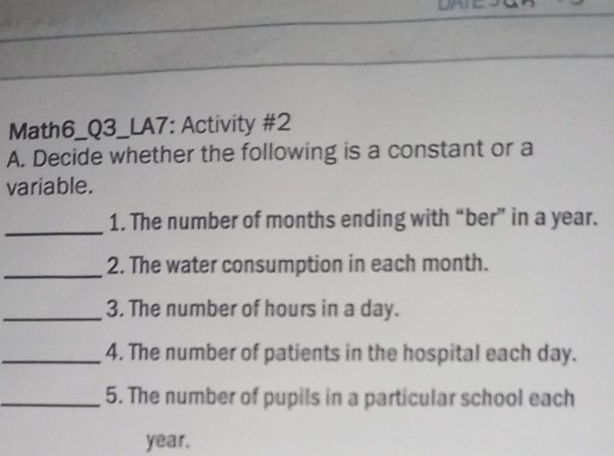 Math6_Q3_LA7: Activity #2 
A. Decide whether the following is a constant or a 
variable. 
_ 
1. The number of months ending with “ber” in a year. 
_ 
2. The water consumption in each month. 
_3. The number of hours in a day. 
_4. The number of patients in the hospital each day. 
_5. The number of pupils in a particular school each
year.