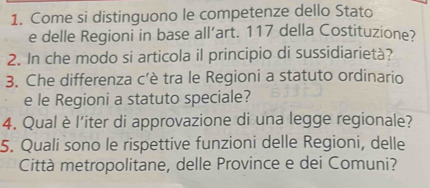 Come si distinguono le competenze dello Stato 
e delle Regioni in base all’art. 117 della Costituzione? 
2. In che modo si articola il principio di sussidiarietà? 
3. Che differenza c'è tra le Regioni a statuto ordinario 
e le Regioni a statuto speciale? 
4. Qualè l’iter di approvazione di una legge regionale? 
5. Qualí sono le rispettive funzioni delle Regioni, delle 
Città metropolitane, delle Province e dei Comuni?