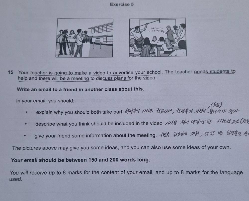 Your teacher is going to make a video to advertise your school. The teacher needs students to 
help and there will be a meeting to discuss plans for the video. 
Write an email to a friend in another class about this. 
In your email, you should: 
explain why you should both take part ' 
describe what you think should be included in the video 
give your friend some information about the meeting. 
The pictures above may give you some ideas, and you can also use some ideas of your own. 
Your email should be between 150 and 200 words long. 
You will receive up to 8 marks for the content of your email, and up to 8 marks for the language 
used.