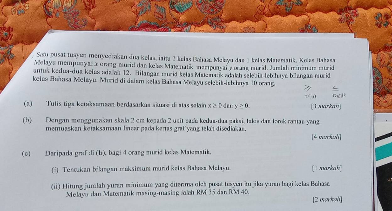 Satu pusat tusyen menyediakan dua kelas, iaitu 1 kelas Bahasa Melayu dan 1 kelas Matematik. Kelas Bahasa 
Melayu mempunyai x orang murid dan kelas Matematik mempunyai y orang murid. Jumlah minimum murid 
untuk kedua-dua kelas adalah 12. Bilangan murid kelas Matematík adalah selebih-lebihnya bilangan murid 
kelas Bahasa Melayu. Murid di dalam kelas Bahasa Melayu selebih-lebihnya 10 orang. 
(a) Tulis tiga ketaksamaan berdasarkan situasi di atas selain x≥ 0 dan y≥ 0. [3 markah] 
(b) Dengan menggunakan skala 2 cm kepada 2 unit pada kedua-dua paksi, lukis dan lorek rantau yang 
memuaskan ketaksamaan linear pada kertas graf yang telah disediakan. 
[4 markah] 
(c) Daripada graf di (b), bagi 4 orang murid kelas Matematik. 
(i) Tentukan bilangan maksimum murid kelas Bahasa Melayu. [1 markah] 
(ii) Hitung jumlah yuran minimum yang diterima oleh pusat tusyen itu jika yuran bagi kelas Bahasa 
Melayu dan Matematik masing-masing ialah RM 35 dan RM 40. 
[2 markah]