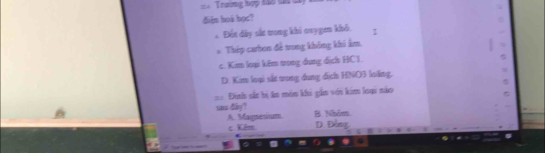 Trương hợp đảo tát tây
diện hoá học?
Á Đất đây sắt tong khi ouygen khô. 1
*Thép cưbon đề trong không khi ẩm.
c. Kim loại kêm tong dung địch HC1.
D. Kim loại sắt vong dung địch HNO3 loãng.
= Đinh sắu bị án mẫn khi gắn với kim loại nào
sau day?
A. Maguesium B. Nhóm.
c. Kêm D. Đồng