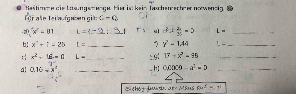 Bestimme die Lösungsmenge. Hier ist kein Taschenrechner notwendig. 
Für alle Teilaufgaben gilt: G=Q. 
a) x^2=81 L= _: _ e) r^2- 25/36 =0 L= _ 
b) x^2+1=26 L= _f) y^2=1,44 L= _ 
c) x^2+1.6=0 L= _g) 17+x^2=98 _ 
d) 0,16=x^2 _h) 0,0009-a^2=0 _ 
Siehe Hinweis der Maus auf S. 1!