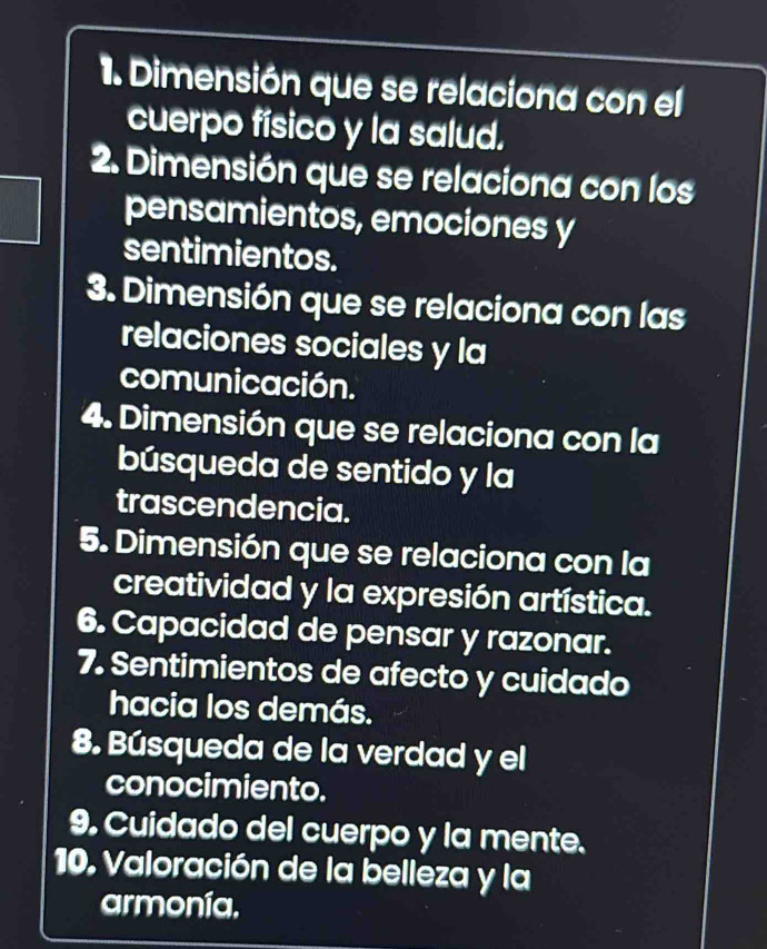 Dimensión que se relaciona con el 
cuerpo físico y la salud. 
2. Dimensión que se relaciona con los 
pensamientos, emociones y 
sentimientos. 
3. Dimensión que se relaciona con las 
relaciones sociales y la 
comunicación. 
4. Dimensión que se relaciona con la 
búsqueda de sentido y la 
trascendencia. 
5. Dimensión que se relaciona con la 
creatividad y la expresión artística. 
6. Capacidad de pensar y razonar. 
7. Sentimientos de afecto y cuidado 
hacia los demás. 
8. Búsqueda de la verdad y el 
conocimiento. 
9. Cuidado del cuerpo y la mente. 
10. Valoración de la belleza y la 
armonía,