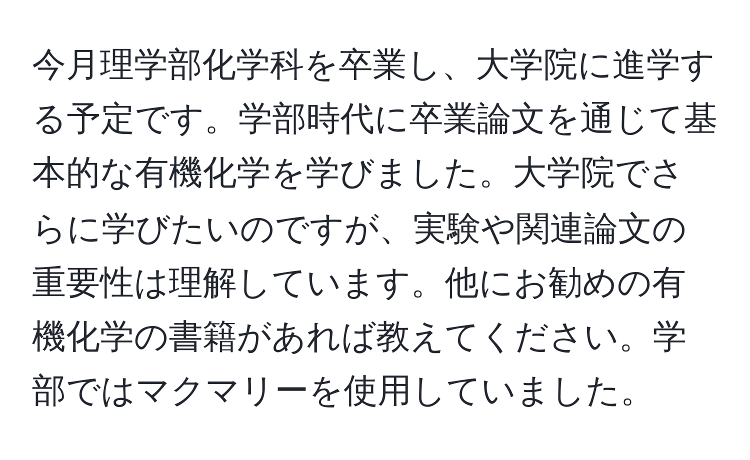 今月理学部化学科を卒業し、大学院に進学する予定です。学部時代に卒業論文を通じて基本的な有機化学を学びました。大学院でさらに学びたいのですが、実験や関連論文の重要性は理解しています。他にお勧めの有機化学の書籍があれば教えてください。学部ではマクマリーを使用していました。