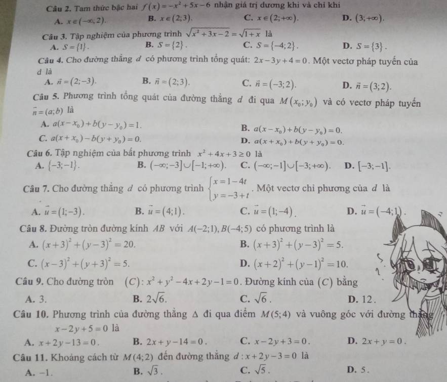 Tam thức bậc hai f(x)=-x^2+5x-6 nhận giá trị dương khi và chỉ khi
A. x∈ (-∈fty ,2). B. x∈ (2;3). C. x∈ (2;+∈fty ). D. (3;+∈fty ).
Câu 3. Tập nghiệm của phương trình sqrt(x^2+3x-2)=sqrt(1+x) là
B.
A. S= 1 . S= 2 . C. S= -4;2 . D. S= 3 .
Câu 4. Cho đường thẳng đ có phương trình tổng quát: 2x-3y+4=0 Một vectơ pháp tuyển của
d là
A. vector n=(2;-3). B. vector n=(2;3). C. vector n=(-3;2). D. vector n=(3;2).
Câu 5. Phương trình tổng quát của đường thẳng d đi qua M(x_0;y_0) và có vectơ pháp tuyển
vector n=(a;b) là
A. a(x-x_0)+b(y-y_0)=1. B. a(x-x_0)+b(y-y_0)=0.
C. a(x+x_0)-b(y+y_0)=0. D. a(x+x_0)+b(y+y_0)=0.
Câu 6. Tập nghiệm của bất phương trình x^2+4x+3≥ 0 là
A.  -3;-1 . B. (-∈fty ;-3]∪ [-1;+∈fty ). C. (-∈fty ;-1]∪ [-3;+∈fty ). D. [-3;-1].
Câu 7. Cho đường thẳng đ có phương trình beginarrayl x=1-4t y=-3+tendarray..  Một vectơ chỉ phương của đ là
A. vector u=(1;-3). B. vector u=(4;1). C. vector u=(1;-4). D. vector u=(-4;1). √
Câu 8. Đường tròn đường kính AB với A(-2;1),B(-4;5) có phương trình là
A. (x+3)^2+(y-3)^2=20. B. (x+3)^2+(y-3)^2=5.
C. (x-3)^2+(y+3)^2=5. D. (x+2)^2+(y-1)^2=10. 1
Câu 9. Cho đường tròn (C): x^2+y^2-4x+2y-1=0. Đường kính của (C) bằng
A. 3. B. 2sqrt(6). C. sqrt(6). D. 12 .
Câu 10. Phương trình của đường thắng △ di qua điểm M(5;4) và vuông góc với đường tháng
x-2y+5=0 là
A. x+2y-13=0. B. 2x+y-14=0. C. x-2y+3=0. D. 2x+y=0.
Câu 11. Khoảng cách từ M(4;2) đến đường thắng d : x+2y-3=0 là
A. −1. B. sqrt(3). C. sqrt(5). D. 5 .