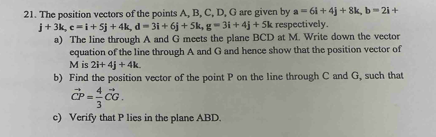 The position vectors of the points A, B, C, D, G are given by a=6i+4j+8k, b=2i+
j+3k, c=i+5j+4k, d=3i+6j+5k, g=3i+4j+5k respectively. 
a) The line through A and G meets the plane BCD at M. Write down the vector 
equation of the line through A and G and hence show that the position vector of
M is 2i+4j+4k. 
b) Find the position vector of the point P on the line through C and G, such that
vector CP= 4/3 vector CG. 
c) Verify that P lies in the plane ABD.