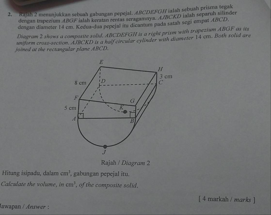 Rajah 2 menunjukkan sebuah gabungan pepejal. ABCDEFGH ialah sebuah prisma tegak 
dengan trapezium ABGF ialah keratan rentas seragamnya. AJBCKD ialah separuh silinder 
dengan diameter 14 cm. Kedua-dua pepejal itu dicantum pada satah segi empat ABCD. 
Diagram 2 shows a composite solid. ABCDEFGH is a right prism with trapezium ABGF as its 
uniform cross-section. AJBCKD is a half circular cylinder with diameter 14 cm. Both solid are 
joined at the rectangular plane ABCD. 
Rajah / Diagram 2 
Hitung isipadu, dalam cm^3, , gabungan pepejal itu. 
Calculate the volume, in cm^3 , of the composite solid. 
[ 4 markah / marks ] 
Jawapan / Answer :