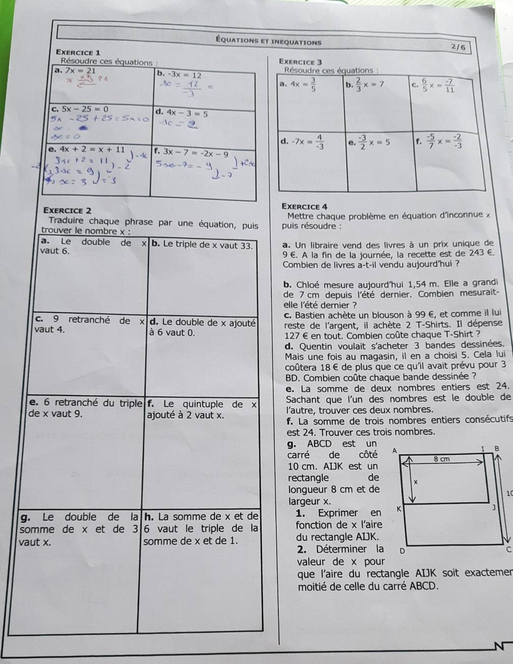 Équations et inequations
2/6
Exercice 1
Résoudre ces équations : 
a. 7x=21
b. -3x=12
C. 5x-25=0 d. 4x-3=5
e. 4x+2=x+11 3x-7=-2x-9
Exercice 4
Exercice 2
Mettre chaque problème en équation d'îinconnue x
Traduire chaque phrase par une équation, puis  puis résoudre :
trouver le nombre x :
a. Le double de X b. Le triple de x vaut 33. 243∈ .
vaut 6. a. Un libraire vend des livres à un prix unique de
9 €. A la fin de la journée, la recette est de
Combien de livres a-t-il vendu aujourd'hui?
b. Chloé mesure aujourd'hui 1,54 m. Elle a grandi
de 7 cm depuis l'été dernier. Combien mesurait-
elle l'été dernier ?
c. 9 retranché de d. Le double de x ajouté c. Bastien achète un blouson à 99 €, et comme il lui
vaut 4. à 6 vaut 0. reste de l'argent, il achète 2 T-Shirts. Il dépense
127 € en tout. Combien coûte chaque T-Shirt ?
d. Quentin voulait s'acheter 3 bandes dessinées.
Mais une fois au magasin, il en a choisi 5. Cela lui
coûtera 18€ de plus que ce qu'il avait prévu pour 3
BD. Combien coûte chaque bande dessinée ?
e. La somme de deux nombres entiers est 24.
e. 6 retranché du triple  f. Le quintuple de x Sachant que l'un des nombres est le double de
de x vaut 9. ajouté à 2 vaut x. l'autre, trouver ces deux nombres.
f. La somme de trois nombres entiers consécutifs
est 24. Trouver ces trois nombres.
g. ABCD est un
carré de côté
10 cm. AIJK est un
rectangle de
longueur 8 cm et de
10
largeur x.
g. Le double de la h. La somme de x et de 1. Exprimer en
somme de x et de 3 6 vaut le triple de la fonction de x l'aire
vaut x. somme de x et de 1. du rectangle AIJK.
2. Déterminer la
valeur de x pour
que l'aire du rectangle AIJK soit exactemen
moitié de celle du carré ABCD.