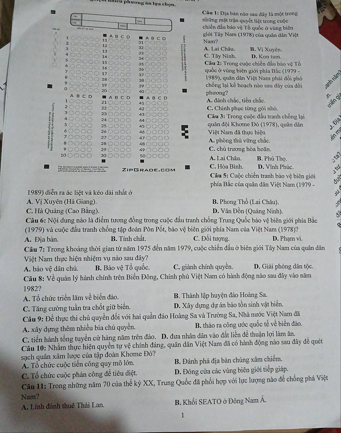 nhicu phương án lựa chọn.
Câu 1: Dịa bàn nào sau dây là một trong
những mặt trận quyết liệt trong cuộc
chiến đầu bảo vệ Tổ quốc ở vùng biên
A B C
giới Tây Nam (1978) của quân dân Việt
1
11
2
31
Nam?
12
         
32
3 A. Lai Châu. B. Vị Xuyên.
13
33
4 C. Tây Ninh. D. Kon tum.
14
5
34
15  Câu 2: Trong cuộc chiến dấu bảo vệ Tổ
6
35
16 36  quốc ở vùng biên giới phía Bắc (1979 -
17 a 37
8  1989), quân dân Việt Nam phải đổi phó
18
38
19 39 chống lại kế hoạch nào sau dây của đối anh năm
20 o 40 phương?
A B C D A B
in.
1 A. đánh chắc, tiến chắc.
21
41
2
22 C. Chinh phục từng gói nhỏ.
triển gi
42
3
23
43
4
24
*  Câu 3: Trong cuộc đấu tranh chống lại
44
5 quân đội Khơme Đỏ (1978), quân dân Đ. Địa
25
45
26
6 46 Ö Việt Nam đã thực hiện
27
47 ○
én m
A 
28 48 A. phòng thủ vững chắc.
29 C. chủ trương hòa hoãn.
49
30
50
10 B. Phú Thọ.
-
A. Lai Châu.
ZipGrade. com
C. Hòa Bình. D. Vĩnh Phúc.
u tự
Câu 5: Cuộc chiến tranh bảo vệ biên giới
đưc
phía Bắc của quân dân Việt Nam (1979 -
1989) diễn ra ác liệt và kéo dài nhất ở a
A. Vị Xuyên (Hà Giang). B. Phong Thổ (Lai Châu).
C. Hà Quảng (Cao Bằng). D. Vân Đồn (Quảng Ninh).
Câu 6: Nội dung nào là điểm tương đồng trong cuộc đấu tranh chống Trung Quốc bảo vệ biên giới phía Bắc
(1979) và cuộc đấu tranh chống tập đoàn Pôn Pốt, bảo vệ biên giới phía Nam của Việt Nam (1978)?
A. Địa bàn. B. Tính chất. C. Đối tượng. D. Phạm vi.
Câu 7: Trong khoảng thời gian từ năm 1975 đến năm 1979, cuộc chiến đấu ở biên giới Tây Nam của quân dân
Việt Nam thực hiện nhiệm vụ nào sau đây?
A. bảo vệ dân chủ. B. Bảo vệ Tổ quốc. C. giành chính quyền. D. Giải phóng dân tộc.
Câu 8: Về quản lý hành chính trên Biển Đông, Chính phủ Việt Nam có hành động nào sau đây vào năm
1982?
A. Tổ chức triển lãm về biển đảo.  B. Thành lập huyện đảo Hoàng Sa.
C. Tăng cường tuần tra chốt giữ biển. D. Xây dựng dự án bảo tồn sinh vật biển.
Câu 9: Để thực thi chủ quyền đối với hai quần đảo Hoàng Sa và Trường Sa, Nhà nước Việt Nam đã
A. xây dựng thêm nhiều bia chủ quyền. B. thảo ra công ước quốc tế về biển đảo.
C. tiến hành tổng tuyển cử hàng năm trên đảo. D. đưa nhân dân vào đất liền để thuận lợi làm ăn.
Câu 10: Nhằm thực hiện quyền tự vệ chính đáng, quân dân Việt Nam đã có hành động nào sau đây để quét
sạch quân xâm lược của tập đoàn Khơme Đỏ?
A. Tổ chức cuộc tiến công quy mô lớn. B. Đánh phá địa bàn chúng xâm chiếm.
C. Tố chức cuộc phản công để tiêu diệt. D. Đóng cửa các vùng biên giới tiếp giáp.
Câu 11: Trong những năm 70 của thế kỷ XX, Trung Quốc đã phối hợp với lực lượng nào để chống phá Việt
Nam?
A. Lính đánh thuê Thái Lan.  B. Khối SEATO ở Đông Nam Á.
1
