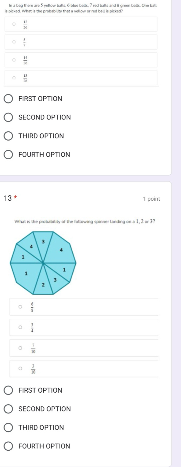 In a bag there are 5 yellow balls, 6 blue balls, 7 red balls and 8 green balls. One ball
is picked. What is the probability that a yellow or red ball is picked?
 12/26 
 5/7 
 14/26 
 13/26 
FIRST OPTION
SECOND OPTION
THIRD OPTION
FOURTH OPTION
13 *
1 point
What is the probability of the following spinner landing on a 1, 2 or 3?
3
4
4
1
1
1
3
2
 6/8 
 3/4 
o  7/10 
 3/10 
FIRST OPTION
SECOND OPTION
THIRD OPTION
FOURTH OPTION