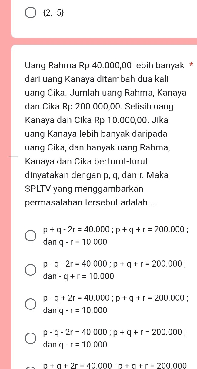  2,-5
Uang Rahma Rp 40.000,00 lebih banyak *
dari uang Kanaya ditambah dua kali
uang Cika. Jumlah uang Rahma, Kanaya
dan Cika Rp 200.000,00. Selisih uang
Kanaya dan Cika Rp 10.000,00. Jika
uang Kanaya lebih banyak daripada
uang Cika, dan banyak uang Rahma,
Kanaya dan Cika berturut-turut
dinyatakan dengan p, q, dan r. Maka
SPLTV yang menggambarkan
permasalahan tersebut adalah....
p+q-2r=40.000; p+q+r=200.000;
danq-r=10.000
p-q-2r=40.000; p+q+r=200.000;
dan-q+r=10.000
p-q+2r=40.000; p+q+r=200.000; 
dan q-r=10.000
p-q-2r=40.000; p+q+r=200.000;
danq-r=10.000
p+q+2r=40.000 : p+q+r=200.000