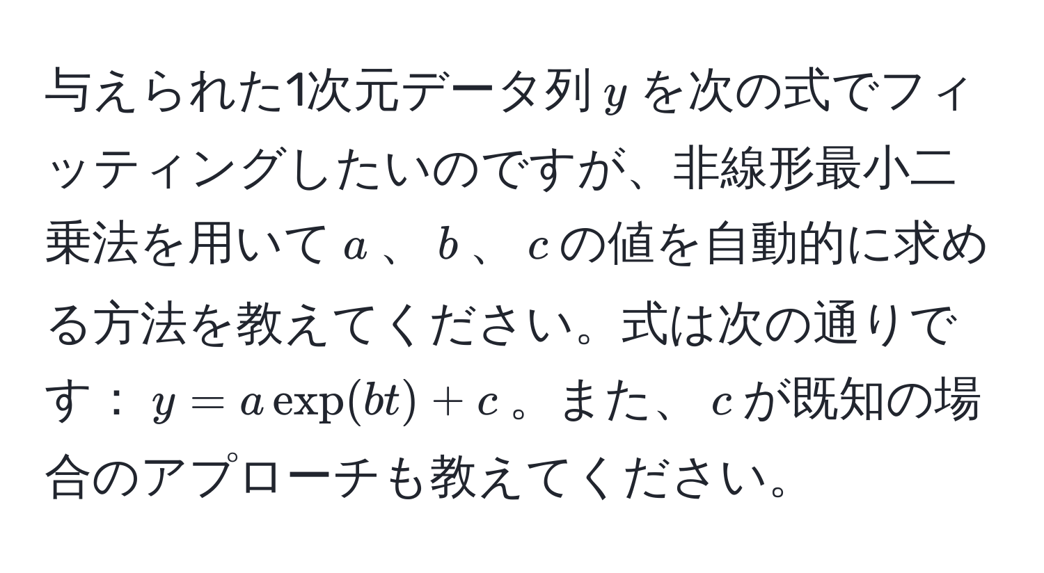 与えられた1次元データ列$y$を次の式でフィッティングしたいのですが、非線形最小二乗法を用いて$a$、$b$、$c$の値を自動的に求める方法を教えてください。式は次の通りです：$y = a exp(b t) + c$。また、$c$が既知の場合のアプローチも教えてください。