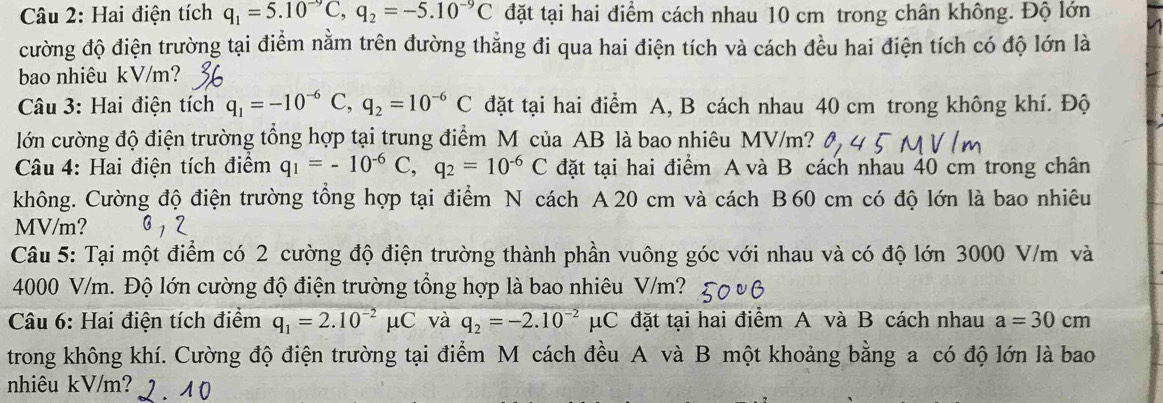 Hai điện tích q_1=5.10^(-9)C,q_2=-5.10^(-9)C đặt tại hai điểm cách nhau 10 cm trong chân không. Độ lớn
cường độ điện trường tại điểm nằm trên đường thẳng đi qua hai điện tích và cách đều hai điện tích có độ lớn là
bao nhiêu kV/m?
Câu 3: Hai điện tích q_1=-10^(-6)C,q_2=10^(-6)C đặt tại hai điểm A, B cách nhau 40 cm trong không khí. Độ
lớn cường độ điện trường tổng hợp tại trung điểm M của AB là bao nhiêu MV/m?
Câu 4: Hai điện tích điểm q_1=-10^(-6)C,q_2=10^(-6)C đặt tại hai điểm A và B cách nhau 40 cm trong chân
không. Cường độ điện trường tổng hợp tại điểm N cách A 20 cm và cách B60 cm có độ lớn là bao nhiêu
MV/m?
Câu 5: Tại một điểm có 2 cường độ điện trường thành phần vuông góc với nhau và có độ lớn 3000 V/m và
4000 V/m. Độ lớn cường độ điện trường tổng hợp là bao nhiêu V/m?
Câu 6: Hai điện tích điểm q_1=2.10^(-2)mu C và q_2=-2.10^(-2)mu C đặt tại hai điểm A và B cách nhau a=30cm
trong không khí. Cường độ điện trường tại điểm M cách đều A và B một khoảng bằng a có độ lớn là bao
nhiêu kV/m? 2.10